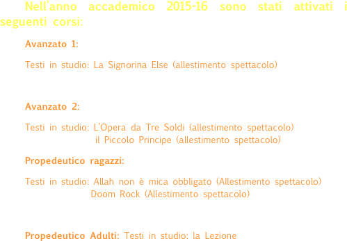 Nell’anno accademico 2015-16 sono stati attivati i seguenti corsi:
Avanzato 1: 
Testi in studio: La Signorina Else (allestimento spettacolo)

Avanzato 2: 
Testi in studio: L’Opera da Tre Soldi (allestimento spettacolo)                      il Piccolo Principe (allestimento spettacolo)
Propedeutico ragazzi: 
Testi in studio: Allah non è mica obbligato (Allestimento spettacolo)                       Doom Rock (Allestimento spettacolo)

Propedeutico Adulti: Testi in studio: la Lezione