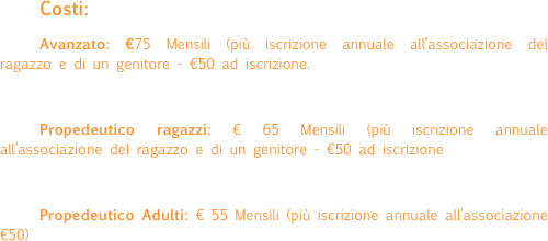 Costi:
Avanzato: €75 Mensili (più iscrizione annuale all’associazione del ragazzo e di un genitore - €50 ad iscrizione.

Propedeutico ragazzi: € 65 Mensili (più iscrizione annuale all’associazione del ragazzo e di un genitore - €50 ad iscrizione

Propedeutico Adulti: € 55 Mensili (più iscrizione annuale all’associazione€50)
