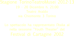 

Stagione TorinoTeatroMusei 2012-13
19 - 20 Dicembre h. 21:00
Teatro Araldo 
via Chiomonte 3 Torino 
Lo spettacolo ha rappresentato l’Italia al  nella sessione “Youth Theater” del Festival di Cartagine 2002

