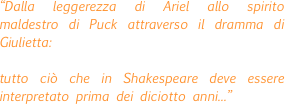 “Dalla leggerezza di Ariel allo spirito maldestro di Puck attraverso il dramma di Giulietta: 

tutto ciò che in Shakespeare deve essere interpretato prima dei diciotto anni...”
