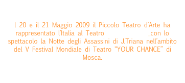 

l 20 e il 21 Maggio 2009 il Piccolo Teatro d’Arte ha rappresentato l’Italia al Teatro Na Strastnom con lo spettacolo la Notte degli Assassini di J.Triana nell’ambito del V Festival Mondiale di Teatro “YOUR CHANCE” di Mosca.
