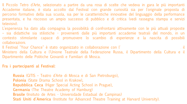 Il Piccolo Tetro d’Arte, selezionato a partire da una rosa di scelte che vedeva in gara le più importanti Accademie italiane, è stata accolto dal Festival con grande curiosità sia per l’originale proposta di percorso formativo della sua scuola, sia per le caratteristiche innovative del linguaggio della performance presentata, e ha riscosso un ampio successo di pubblico e di critica (vedi rassegna stampa e servizi televisivi).
L’esperienza ha dato alla compagnia la possibilità di confrontarsi attivamente con le più attuali proposte – sia didattiche sia stilistiche - provenienti dalle più importanti accademie teatrali del mondo, in un contesto stimolante capace di promuovere lo scambio di esperienze e la nascita di possibili collaborazioni.
Il Festival "Your Chance" è stato organizzato in collaborazione con l'Istituto Italiano di Cultura a Mosca, il Ministero della Cultura e l'Unione Teatrale della Federazione Russa, il Dipartimento della Cultura e il Dipartimento delle Politiche Giovanili e Familiari di Mosca.
 
Fra i partecipanti al Festival:

	Russia (GITIS – Teatro d’Arte di Mosca e di San Pietroburgo), 
	Polonia (State Drama School in Krakow), 
	Repubblica Ceca (Higer Special Acting School in Prague), 
	Germania (The Theatre Academy of Hamburg)   
	Brasile (Insituto de Artes - Universidade Estadual de Campinas)
	Stati Uniti d'America (Institute for Advanced Theatre Training at Harvard University).