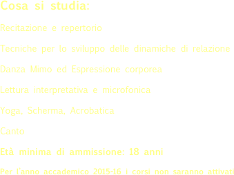 Cosa si studia:
Recitazione e repertorio
Tecniche per lo sviluppo delle dinamiche di relazione
Danza Mimo ed Espressione corporea
Lettura interpretativa e microfonica
Yoga, Scherma, Acrobatica
Canto
Età minima di ammissione: 18 anni
Per l’anno accademico 2015-16 i corsi non saranno attivati