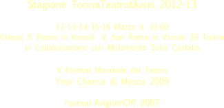 
Stagione TorinoTeatroMusei 2012-13

12-13-14-15-16 Marzo h. 21:00
Chiesa S. Pietro in Vincoli  V. San Pietro in Vincoli 29 Torino 
in Collaborazione con Mutamento Zona Castalia

V Festival Mondiale del Teatro  Your Chance di Mosca 2009

Festival AvignonOff 2007