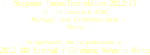 
Stagione TorinoTeatroMusei 2012-13
18 - 19 Gennaio h 21:00
Maneggio delle Cavallerizze Reali  
Torino 
lo spettacolo che ha partecipato al
2012 XIX Festival il Garofano Verde di Roma

