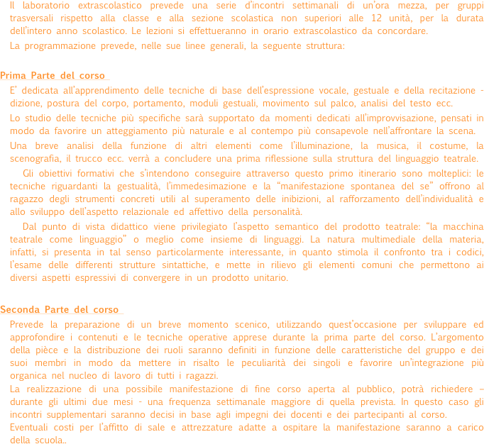 Il laboratorio extrascolastico prevede una serie d’incontri settimanali di un’ora mezza, per gruppi trasversali rispetto alla classe e alla sezione scolastica non superiori alle 12 unità, per la durata dell’intero anno scolastico. Le lezioni si effettueranno in orario extrascolastico da concordare. 
La programmazione prevede, nelle sue linee generali, la seguente struttura:

Prima Parte del corso 
E’ dedicata all’apprendimento delle tecniche di base dell’espressione vocale, gestuale e della recitazione - dizione, postura del corpo, portamento, moduli gestuali, movimento sul palco, analisi del testo ecc.
Lo studio delle tecniche più specifiche sarà supportato da momenti dedicati all’improvvisazione, pensati in modo da favorire un atteggiamento più naturale e al contempo più consapevole nell’affrontare la scena. 
Una breve analisi della funzione di altri elementi come l’illuminazione, la musica, il costume, la scenografia, il trucco ecc. verrà a concludere una prima riflessione sulla struttura del linguaggio teatrale. 
Gli obiettivi formativi che s’intendono conseguire attraverso questo primo itinerario sono molteplici: le tecniche riguardanti la gestualità, l’immedesimazione e la “manifestazione spontanea del se” offrono al ragazzo degli strumenti concreti utili al superamento delle inibizioni, al rafforzamento dell’individualità e allo sviluppo dell’aspetto relazionale ed affettivo della personalità. 
Dal punto di vista didattico viene privilegiato l’aspetto semantico del prodotto teatrale: “la macchina teatrale come linguaggio” o meglio come insieme di linguaggi. La natura multimediale della materia, infatti, si presenta in tal senso particolarmente interessante, in quanto stimola il confronto tra i codici, l’esame delle differenti strutture sintattiche, e mette in rilievo gli elementi comuni che permettono ai diversi aspetti espressivi di convergere in un prodotto unitario.

Seconda Parte del corso 
Prevede la preparazione di un breve momento scenico, utilizzando quest’occasione per sviluppare ed approfondire i contenuti e le tecniche operative apprese durante la prima parte del corso. L’argomento della pièce e la distribuzione dei ruoli saranno definiti in funzione delle caratteristiche del gruppo e dei suoi membri in modo da mettere in risalto le peculiarità dei singoli e favorire un’integrazione più organica nel nucleo di lavoro di tutti i ragazzi. 
La realizzazione di una possibile manifestazione di fine corso aperta al pubblico, potrà richiedere – durante gli ultimi due mesi - una frequenza settimanale maggiore di quella prevista. In questo caso gli incontri supplementari saranno decisi in base agli impegni dei docenti e dei partecipanti al corso.
Eventuali costi per l’affitto di sale e attrezzature adatte a ospitare la manifestazione saranno a carico della scuola..
