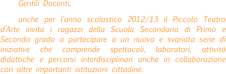 Gentili Docenti,
anche per l’anno scolastico 2012/13 il Piccolo Teatro d’Arte invita i ragazzi della Scuola Secondaria di Primo e Secondo grado a partecipare a un nuova e svariata serie di iniziative che comprende spettacoli, laboratori, attività didattiche e percorsi interdisciplinari anche in collaborazione con altre importanti istituzioni cittadine.
