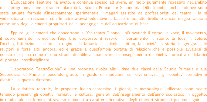 L’Educazione Teatrale ha avuto, e continua spesso ad avere, un ruolo puramente ricreativo nell’ambito della programmazione extracurricolare della Scuola Primaria e Secondaria. Difficilmente, anche laddove sono state attuate formule d’insegnamento sperimentale - magari assistite da professionisti del teatro - la si vede situata in relazione con le altre attività educative a basso e ad alto livello o ancor meglio valutata come uno degli elementi propulsori della pedagogia e dell’educazione di base.
Eppure, gli elementi che concorrono a “far teatro ” sono i più svariati: il corpo, la voce, il movimento, il coordinamento, l’orecchio, l’equilibrio corporeo, il respiro, il portamento, il suono, la luce, il colore, l’occhio, l’attenzione, l’istinto, la ragione, la fantasia, il calcolo, il ritmo, la società, la storia, la geografia, le religioni e forse altri ancora; ed è grazie a quest’ampia portata di relazioni che è possibile avvalersi di questa disciplina come di uno strumento utile a coadiuvare il conseguimento di obiettivi formativi e didattici di portata interdisciplinare.
“Laboratorio TeatroScuola” è una proposta rivolta alle ultime due classi della Scuola Primaria e alla  Secondaria di Primo e Secondo grado, in grado di modulare, sui diversi livelli, gli obiettivi formativi e didattici in questa direzione.
La didattica teatrale, le proposte ludico-espressive, i giochi, le metodologie utilizzate sono scelte tenendo presenti gli obiettivi formativi e culturali generali dell’insegnamento dell’anno scolastico in oggetto, in modo tale da fornire, attraverso momenti a carattere ricreativo, degli ulteriori strumenti per conseguirli.