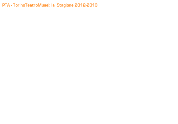 PTA - TorinoTeatroMusei: la  Stagione 2012-2013
La Compagnia il Piccolo Teatro D’Arte continua anche in questa stagione la consolidata collaborazione con i Musei di Torino che la vede protagonista con i suoi spettacoli in luoghi spesso non teatrali, ma ormai ‘teatralizzati’.

Dal Museo della Resistenza alla Cavallerizza Reale, dal Borgo Medievale al Museo di Scienze Naturali alle Cavallerizze Reali: questi gli spazi in cui si snoderà la stagione; oltre a Open011 sede della Compagnia e dell’Accademia, interessante location in posizione strategica in grado  di accogliere pubblico e operatori extra-locali.

E anche in questa stagione sui palchi saliranno sia gli attori della Compagnia Stabile che i giovani del Laboratorio Permanente, alcuni tra loro già brillantemente inseriti nel mondo dello spettacolo.

Repliche dedicate alle scuole (vedi TorinoTeatroMusei Scuola) e serate aperte al pubblico.

La Stagione conferma le caratteristiche della Compagnia, proponendo una scelta mirata di testi classici, di autori contemporanei e drammaturgia originale, sottolineando la volontà di portare il teatro oltre i consueti spazi e la ricerca di  un legame sempre più forte con le realtà territoriali.
    
In scena alcuni tra gli spettacoli che la Compagnia ha portato in importanti Festival: 
dalla Rassegna il Garofano Verde di Roma al Festival Mondiale del Teatro “Your Chance” di Mosca, da Avignon a Cartagine.

Un cartellone, a nostro parere, ricco di spunti, il cui filo conduttore è la varietà dei temi e dei linguaggi, la ricerca di nuove forme teatrali e un’offerta dedicata  a un pubblico sempre più ampio.